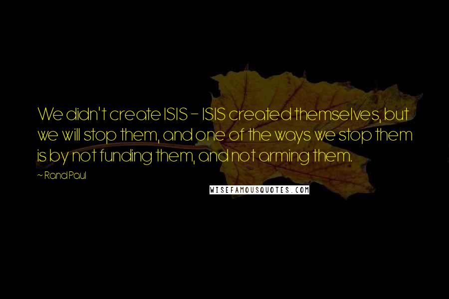Rand Paul Quotes: We didn't create ISIS - ISIS created themselves, but we will stop them, and one of the ways we stop them is by not funding them, and not arming them.