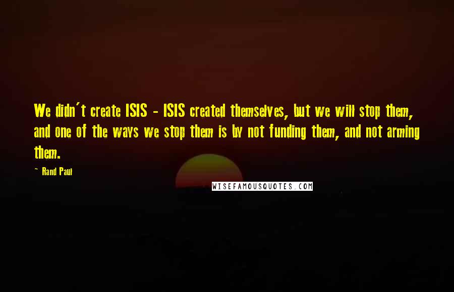 Rand Paul Quotes: We didn't create ISIS - ISIS created themselves, but we will stop them, and one of the ways we stop them is by not funding them, and not arming them.