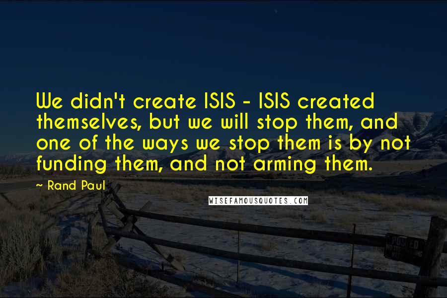 Rand Paul Quotes: We didn't create ISIS - ISIS created themselves, but we will stop them, and one of the ways we stop them is by not funding them, and not arming them.