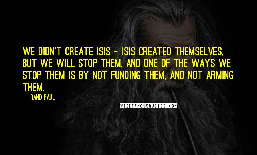 Rand Paul Quotes: We didn't create ISIS - ISIS created themselves, but we will stop them, and one of the ways we stop them is by not funding them, and not arming them.