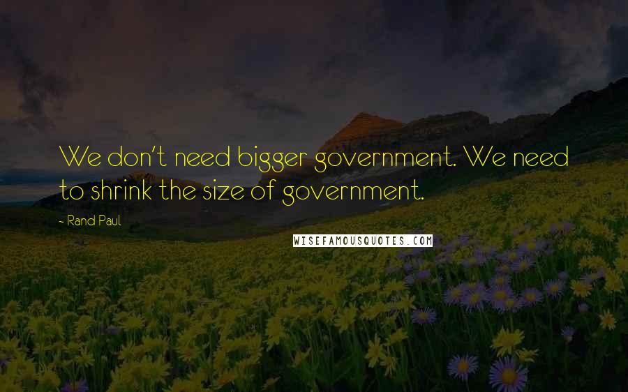 Rand Paul Quotes: We don't need bigger government. We need to shrink the size of government.