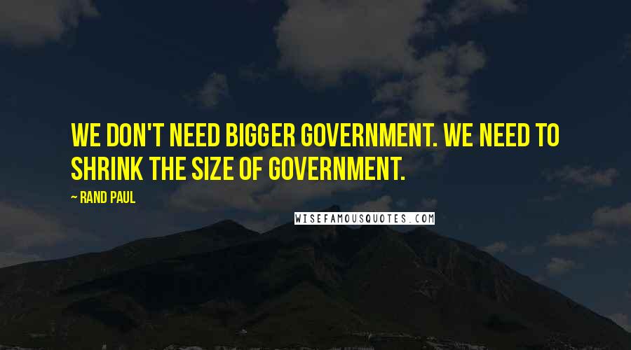 Rand Paul Quotes: We don't need bigger government. We need to shrink the size of government.