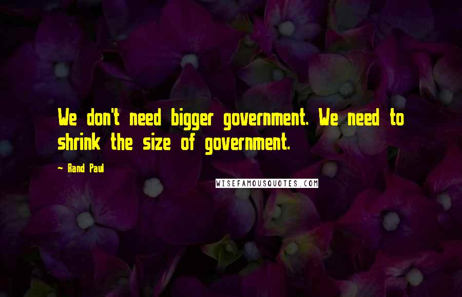 Rand Paul Quotes: We don't need bigger government. We need to shrink the size of government.