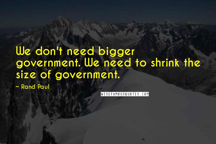 Rand Paul Quotes: We don't need bigger government. We need to shrink the size of government.