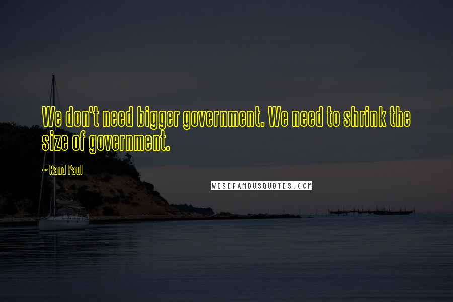 Rand Paul Quotes: We don't need bigger government. We need to shrink the size of government.