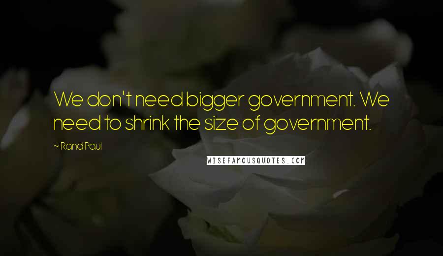 Rand Paul Quotes: We don't need bigger government. We need to shrink the size of government.