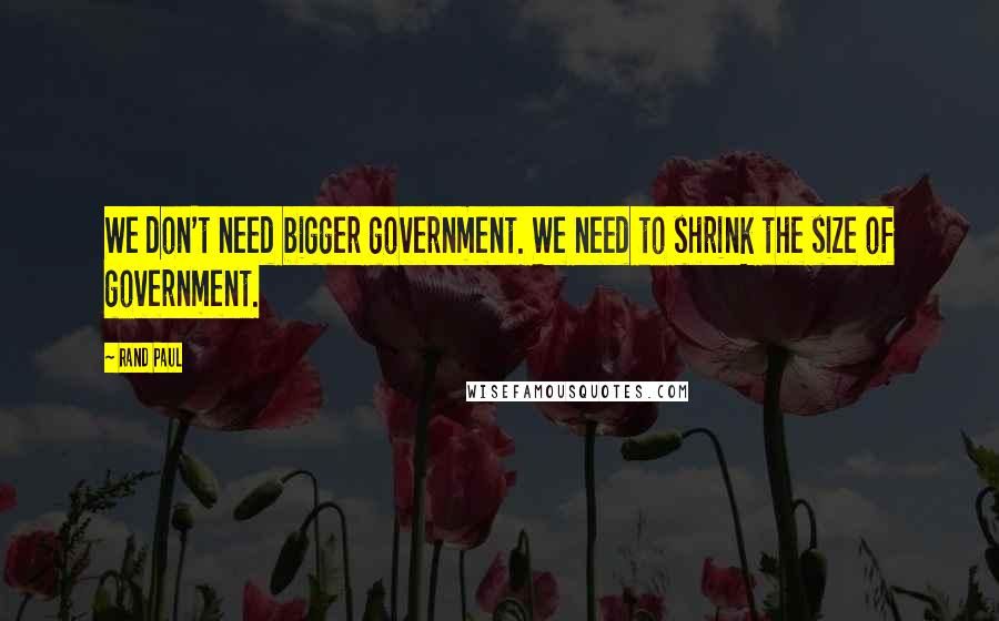 Rand Paul Quotes: We don't need bigger government. We need to shrink the size of government.