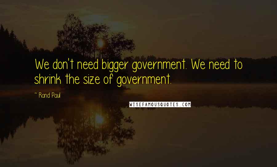 Rand Paul Quotes: We don't need bigger government. We need to shrink the size of government.