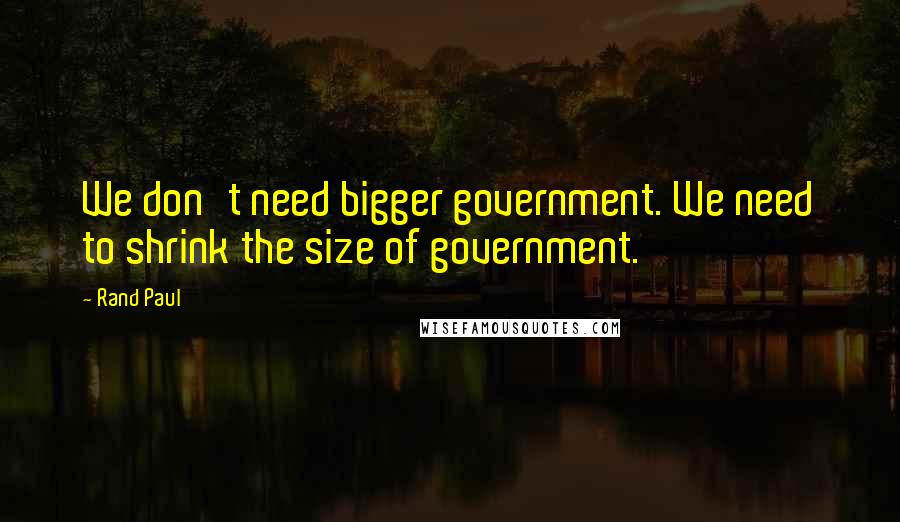 Rand Paul Quotes: We don't need bigger government. We need to shrink the size of government.