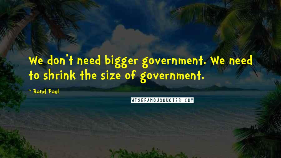 Rand Paul Quotes: We don't need bigger government. We need to shrink the size of government.