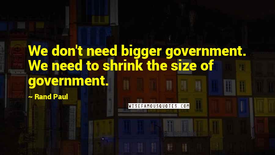 Rand Paul Quotes: We don't need bigger government. We need to shrink the size of government.