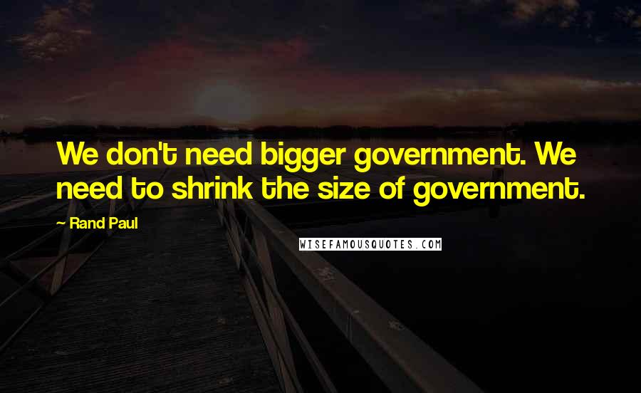 Rand Paul Quotes: We don't need bigger government. We need to shrink the size of government.