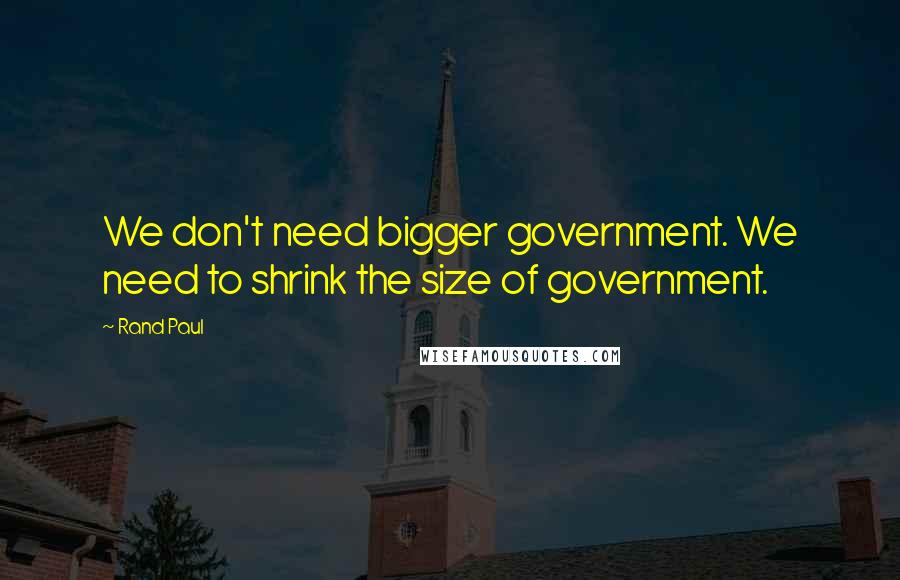 Rand Paul Quotes: We don't need bigger government. We need to shrink the size of government.