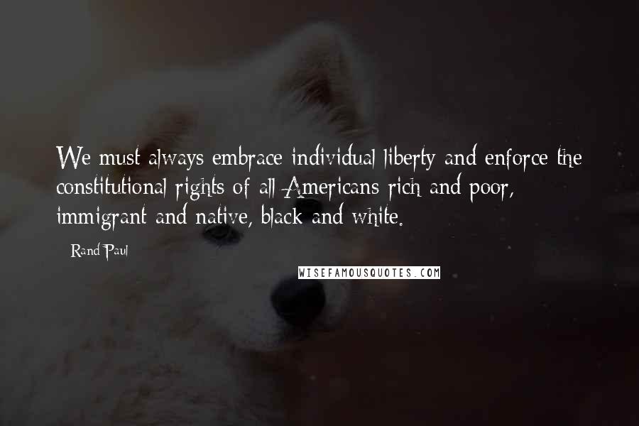 Rand Paul Quotes: We must always embrace individual liberty and enforce the constitutional rights of all Americans-rich and poor, immigrant and native, black and white.