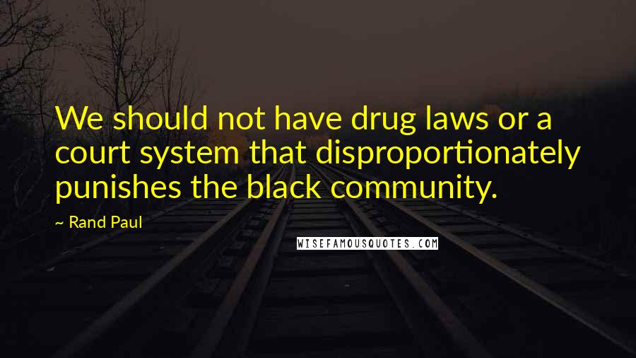 Rand Paul Quotes: We should not have drug laws or a court system that disproportionately punishes the black community.