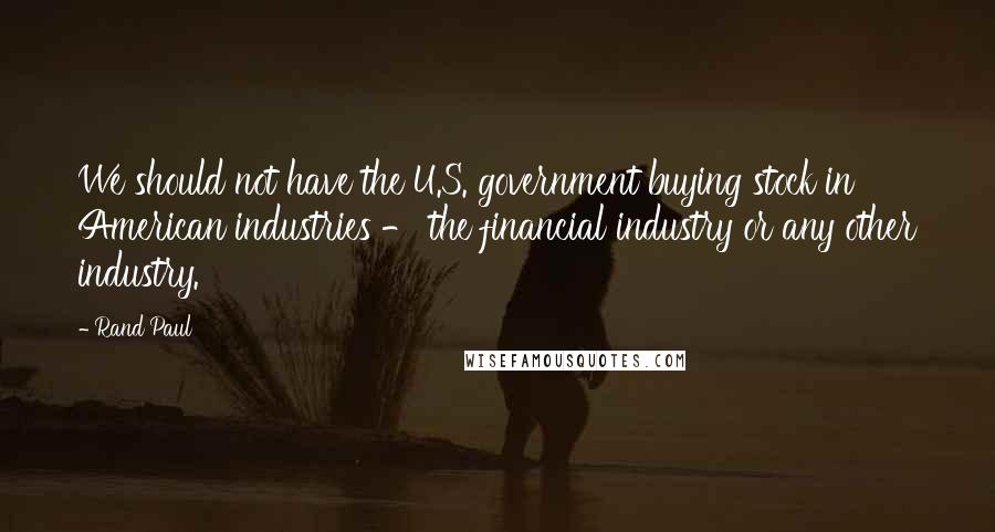 Rand Paul Quotes: We should not have the U.S. government buying stock in American industries - the financial industry or any other industry.