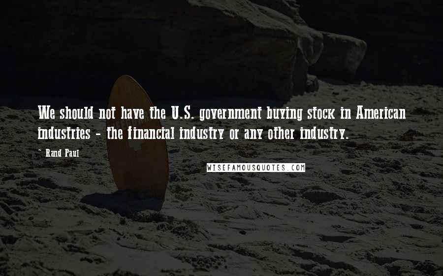 Rand Paul Quotes: We should not have the U.S. government buying stock in American industries - the financial industry or any other industry.