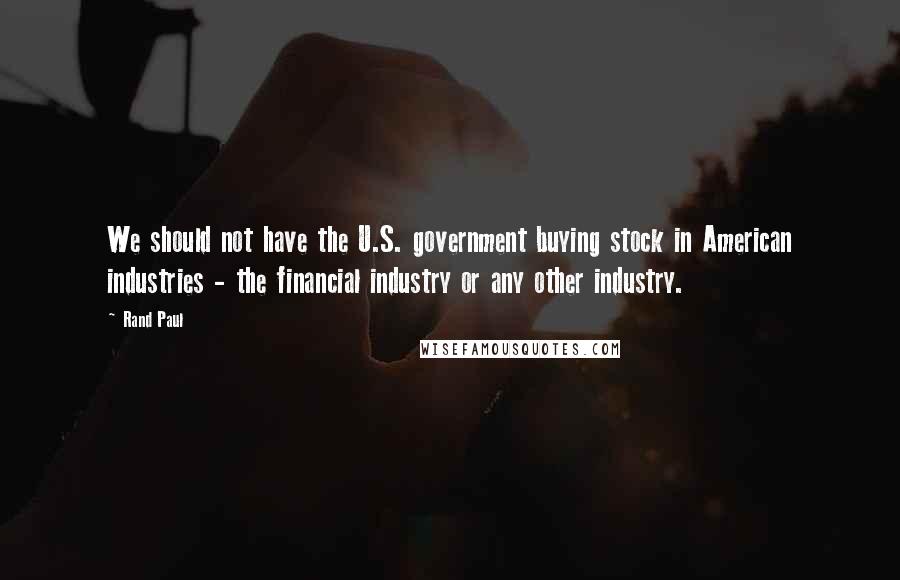 Rand Paul Quotes: We should not have the U.S. government buying stock in American industries - the financial industry or any other industry.