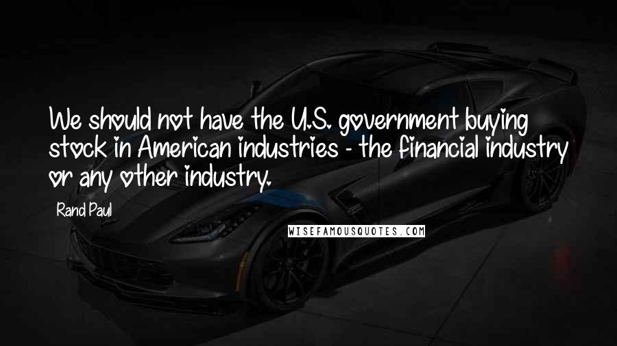 Rand Paul Quotes: We should not have the U.S. government buying stock in American industries - the financial industry or any other industry.