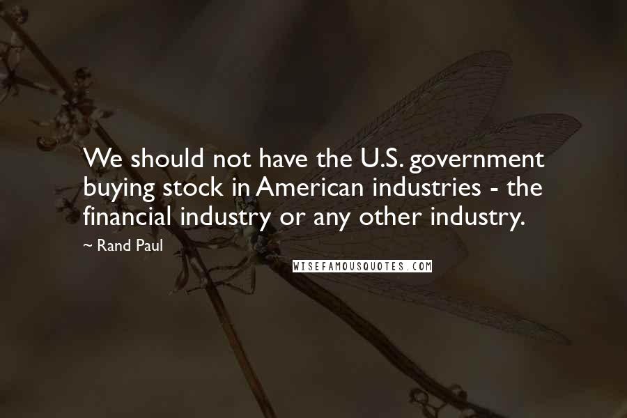 Rand Paul Quotes: We should not have the U.S. government buying stock in American industries - the financial industry or any other industry.