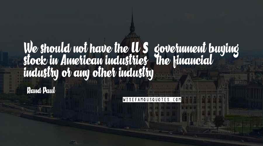 Rand Paul Quotes: We should not have the U.S. government buying stock in American industries - the financial industry or any other industry.