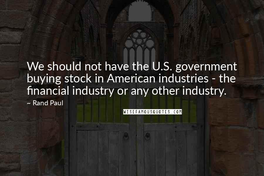 Rand Paul Quotes: We should not have the U.S. government buying stock in American industries - the financial industry or any other industry.