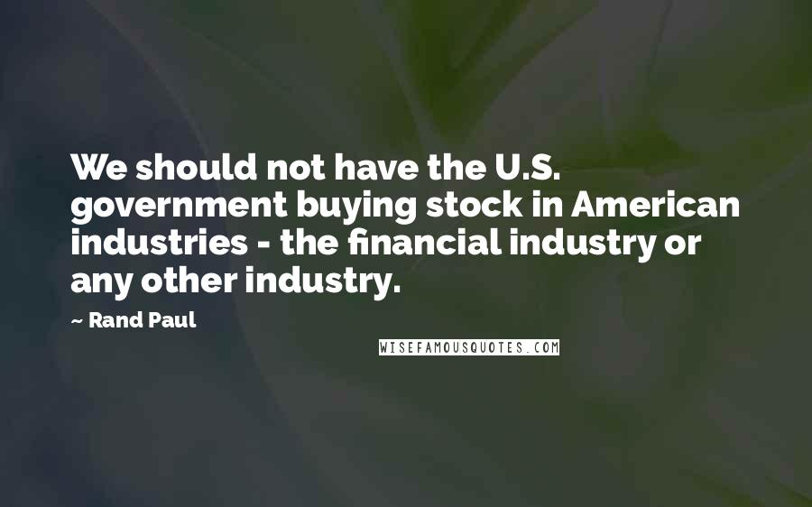 Rand Paul Quotes: We should not have the U.S. government buying stock in American industries - the financial industry or any other industry.