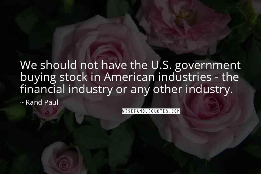 Rand Paul Quotes: We should not have the U.S. government buying stock in American industries - the financial industry or any other industry.