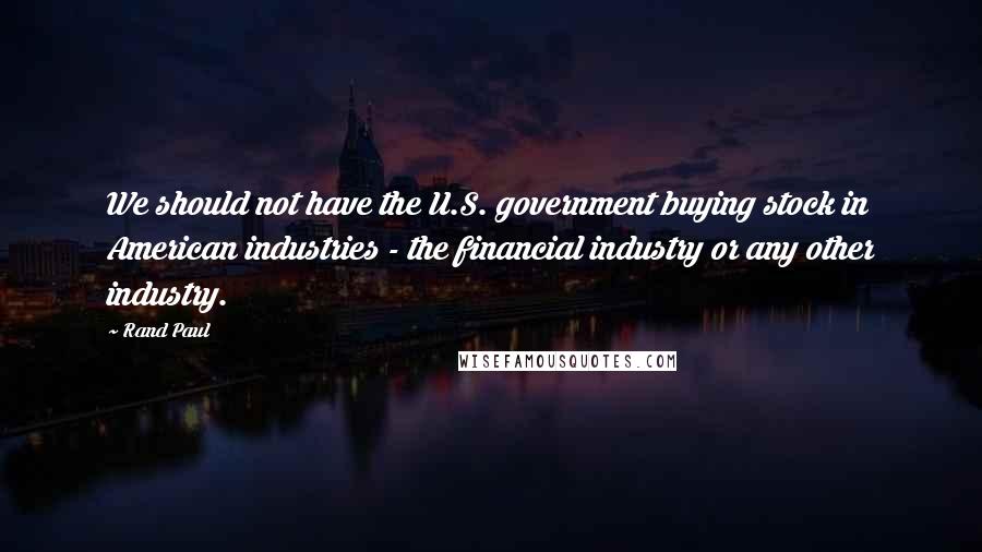 Rand Paul Quotes: We should not have the U.S. government buying stock in American industries - the financial industry or any other industry.