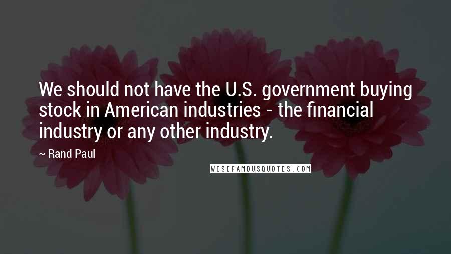 Rand Paul Quotes: We should not have the U.S. government buying stock in American industries - the financial industry or any other industry.