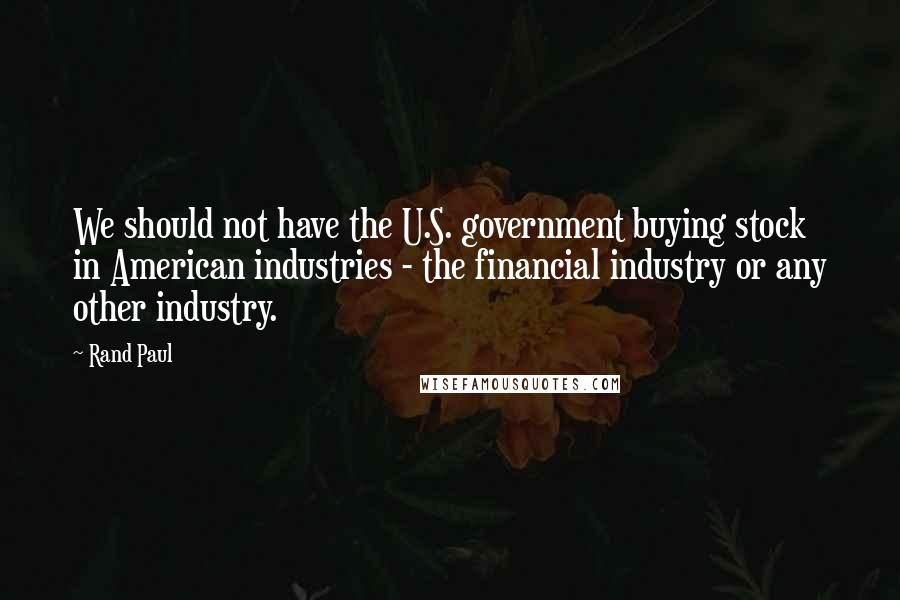 Rand Paul Quotes: We should not have the U.S. government buying stock in American industries - the financial industry or any other industry.