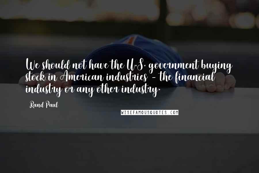 Rand Paul Quotes: We should not have the U.S. government buying stock in American industries - the financial industry or any other industry.