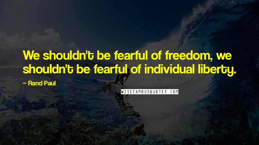 Rand Paul Quotes: We shouldn't be fearful of freedom, we shouldn't be fearful of individual liberty.