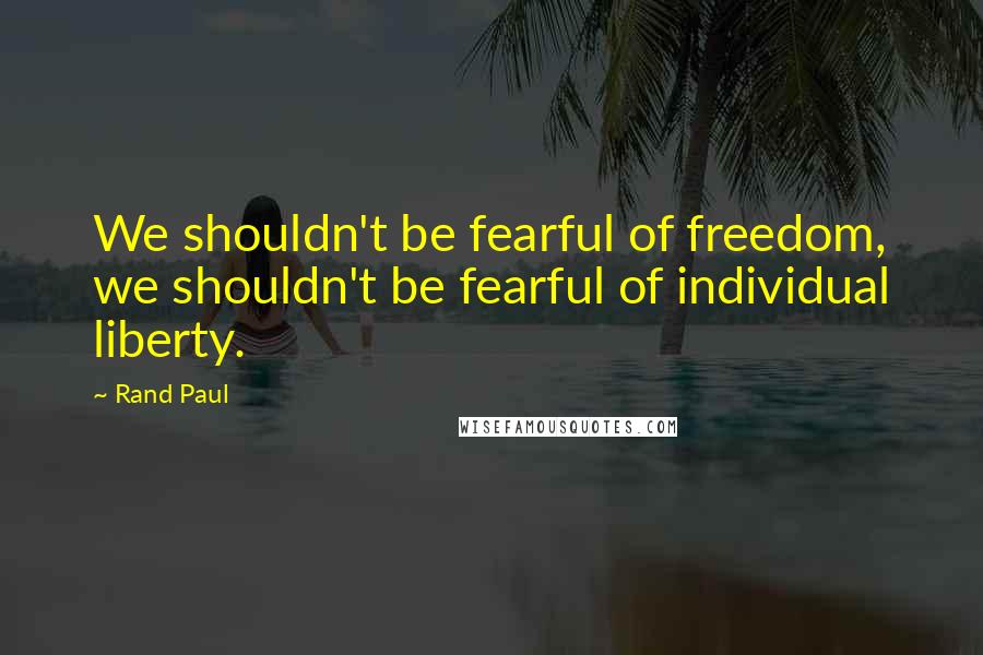 Rand Paul Quotes: We shouldn't be fearful of freedom, we shouldn't be fearful of individual liberty.