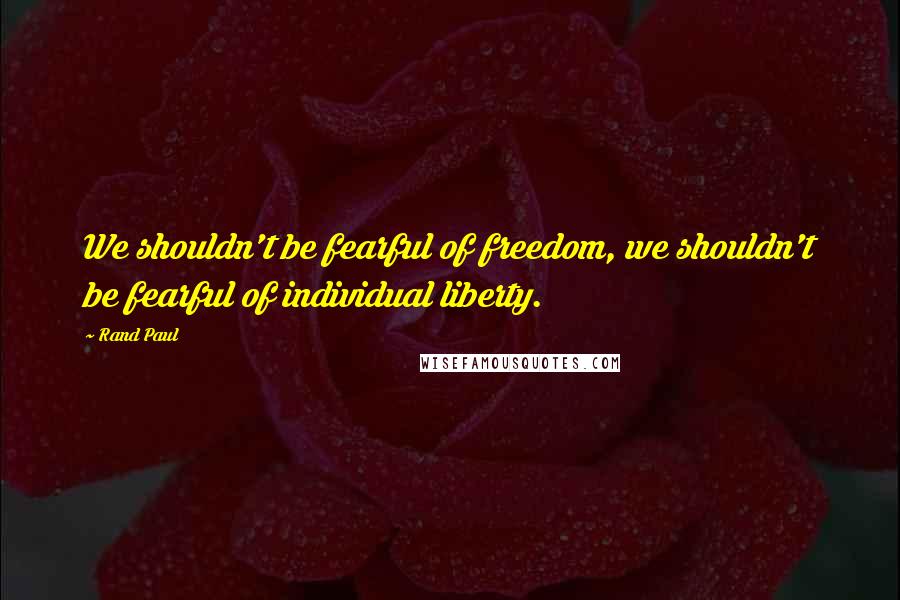 Rand Paul Quotes: We shouldn't be fearful of freedom, we shouldn't be fearful of individual liberty.