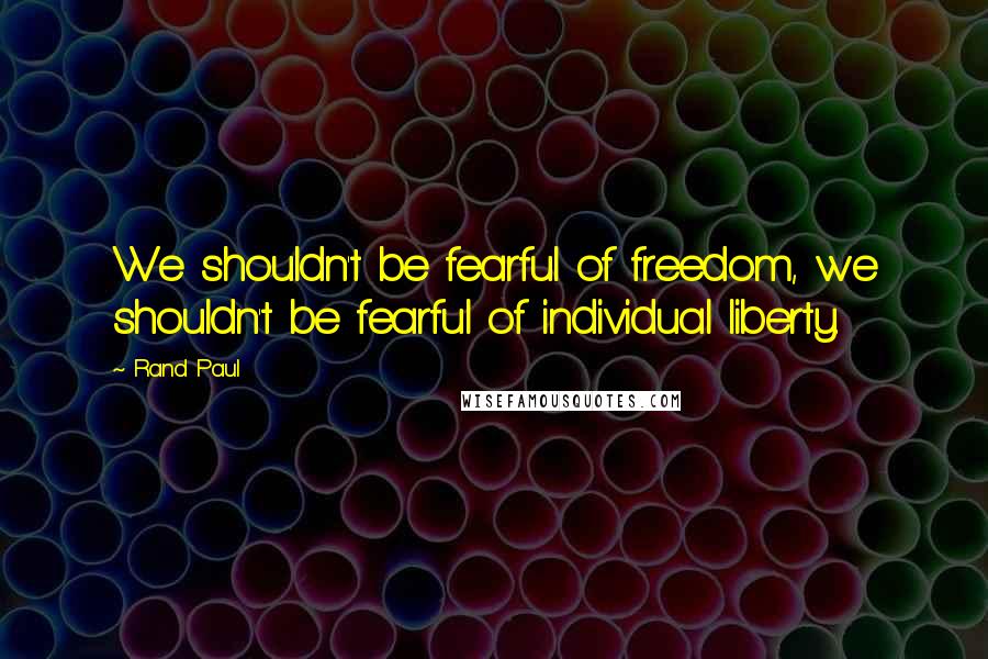 Rand Paul Quotes: We shouldn't be fearful of freedom, we shouldn't be fearful of individual liberty.