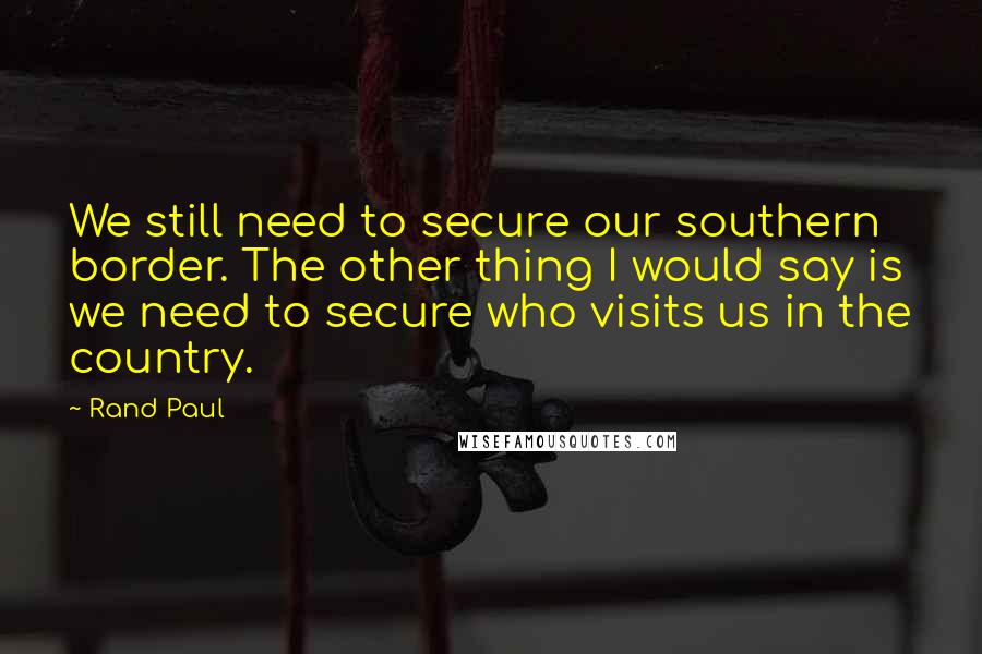 Rand Paul Quotes: We still need to secure our southern border. The other thing I would say is we need to secure who visits us in the country.