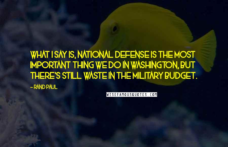 Rand Paul Quotes: What I say is, national defense is the most important thing we do in Washington, but there's still waste in the military budget.