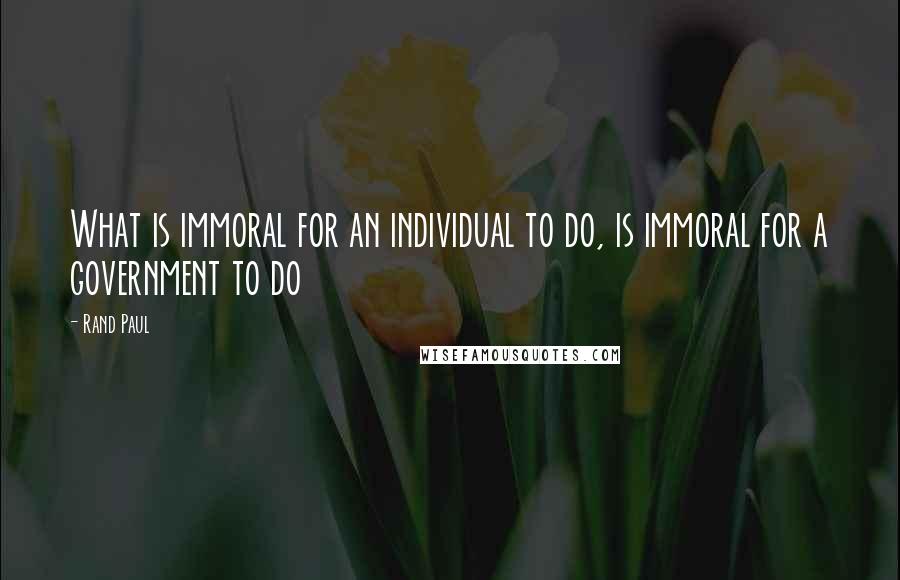 Rand Paul Quotes: What is immoral for an individual to do, is immoral for a government to do