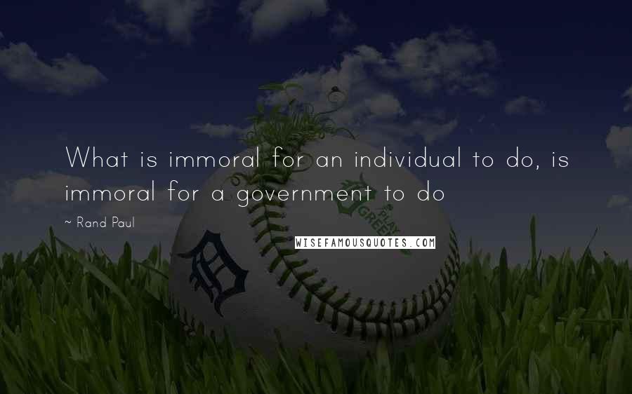 Rand Paul Quotes: What is immoral for an individual to do, is immoral for a government to do
