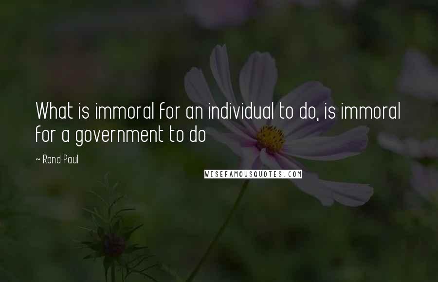 Rand Paul Quotes: What is immoral for an individual to do, is immoral for a government to do