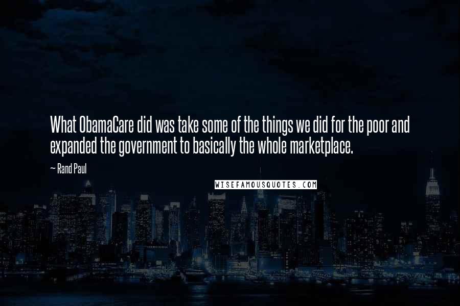 Rand Paul Quotes: What ObamaCare did was take some of the things we did for the poor and expanded the government to basically the whole marketplace.