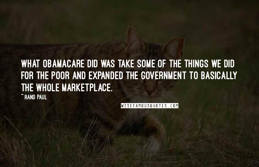 Rand Paul Quotes: What ObamaCare did was take some of the things we did for the poor and expanded the government to basically the whole marketplace.