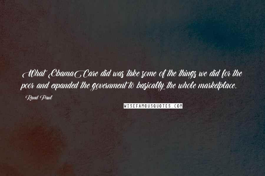 Rand Paul Quotes: What ObamaCare did was take some of the things we did for the poor and expanded the government to basically the whole marketplace.