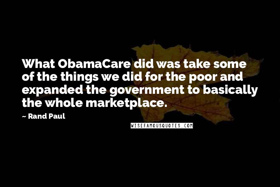 Rand Paul Quotes: What ObamaCare did was take some of the things we did for the poor and expanded the government to basically the whole marketplace.