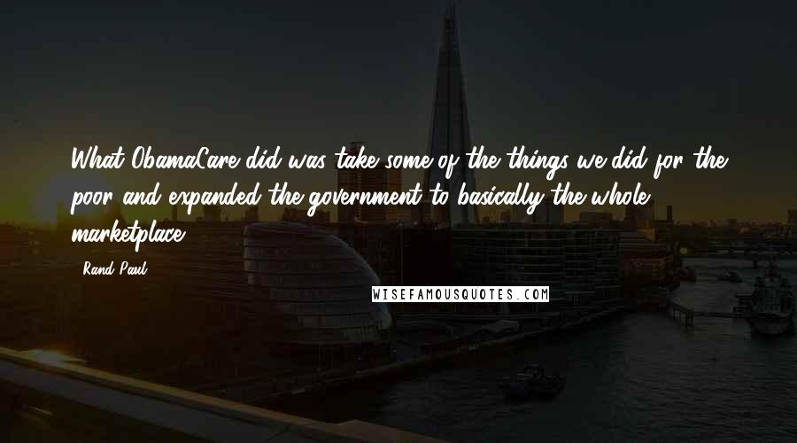 Rand Paul Quotes: What ObamaCare did was take some of the things we did for the poor and expanded the government to basically the whole marketplace.