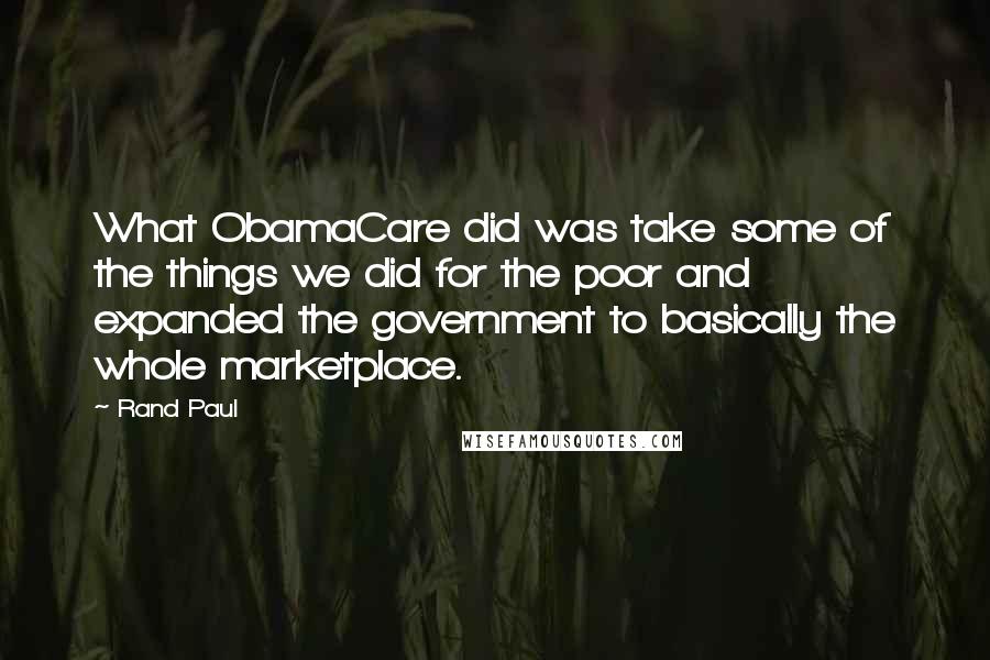 Rand Paul Quotes: What ObamaCare did was take some of the things we did for the poor and expanded the government to basically the whole marketplace.