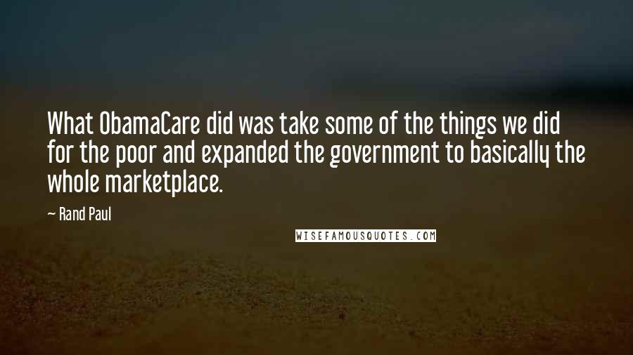 Rand Paul Quotes: What ObamaCare did was take some of the things we did for the poor and expanded the government to basically the whole marketplace.