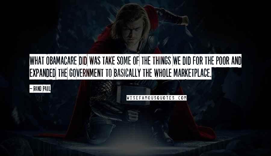 Rand Paul Quotes: What ObamaCare did was take some of the things we did for the poor and expanded the government to basically the whole marketplace.