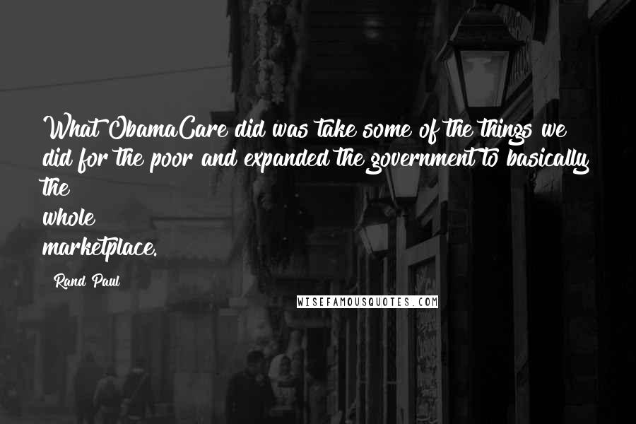 Rand Paul Quotes: What ObamaCare did was take some of the things we did for the poor and expanded the government to basically the whole marketplace.